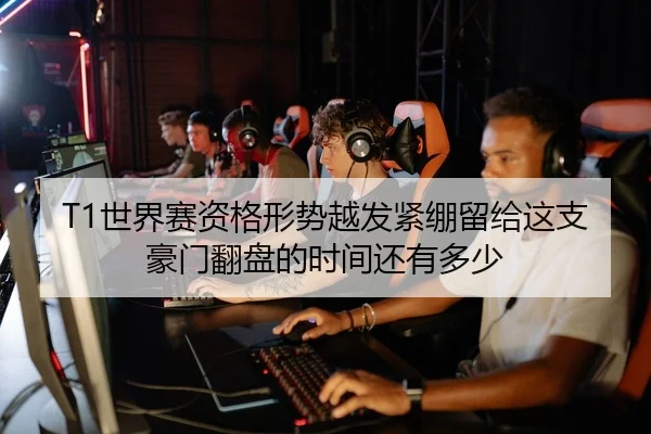 T1世界赛资格形势越发紧绷留给这支豪门翻盘的时间还有多少